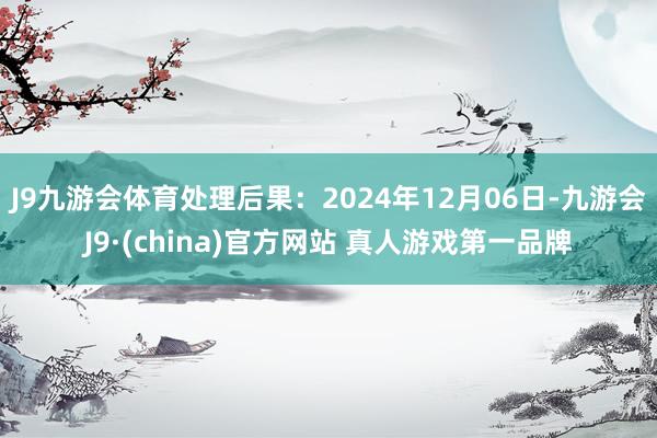 J9九游会体育处理后果：2024年12月06日-九游会J9·(china)官方网站 真人游戏第一品牌