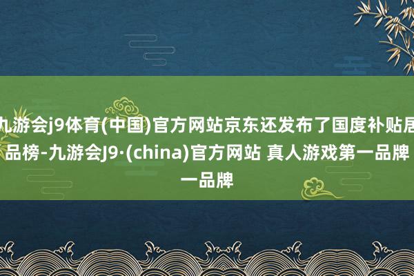 九游会j9体育(中国)官方网站京东还发布了国度补贴居品榜-九游会J9·(china)官方网站 真人游戏第一品牌