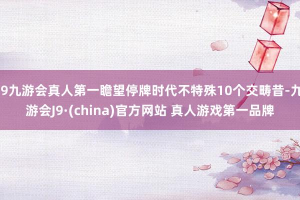 J9九游会真人第一瞻望停牌时代不特殊10个交畴昔-九游会J9·(china)官方网站 真人游戏第一品牌