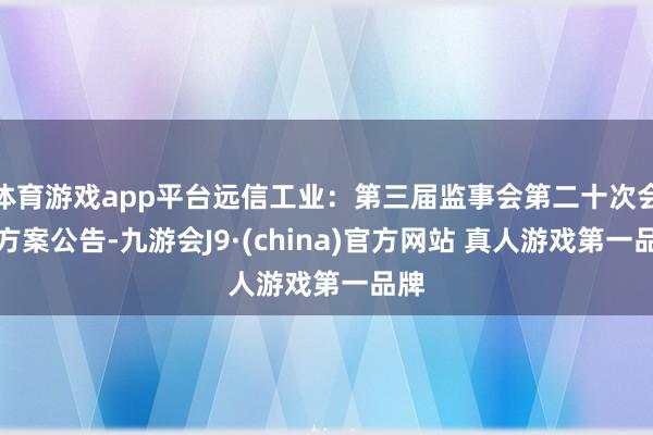 体育游戏app平台远信工业：第三届监事会第二十次会议方案公告-九游会J9·(china)官方网站 真人游戏第一品牌