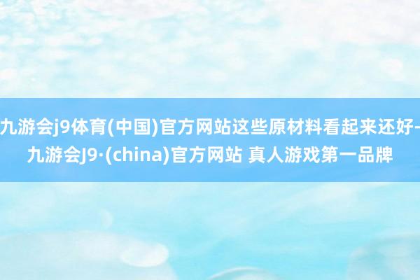 九游会j9体育(中国)官方网站这些原材料看起来还好-九游会J9·(china)官方网站 真人游戏第一品牌