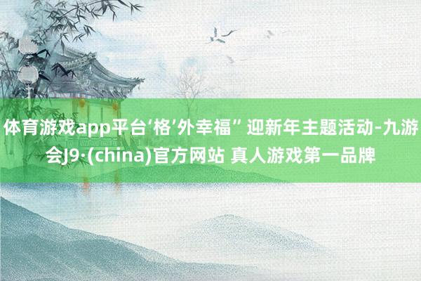 体育游戏app平台‘格’外幸福”迎新年主题活动-九游会J9·(china)官方网站 真人游戏第一品牌