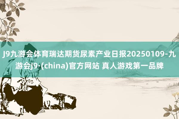 J9九游会体育瑞达期货尿素产业日报20250109-九游会J9·(china)官方网站 真人游戏第一品牌