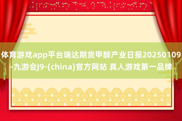 体育游戏app平台瑞达期货甲醇产业日报20250109-九游会J9·(china)官方网站 真人游戏第一品牌