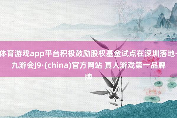 体育游戏app平台积极鼓励股权基金试点在深圳落地-九游会J9·(china)官方网站 真人游戏第一品牌