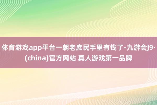 体育游戏app平台一朝老庶民手里有钱了-九游会J9·(china)官方网站 真人游戏第一品牌