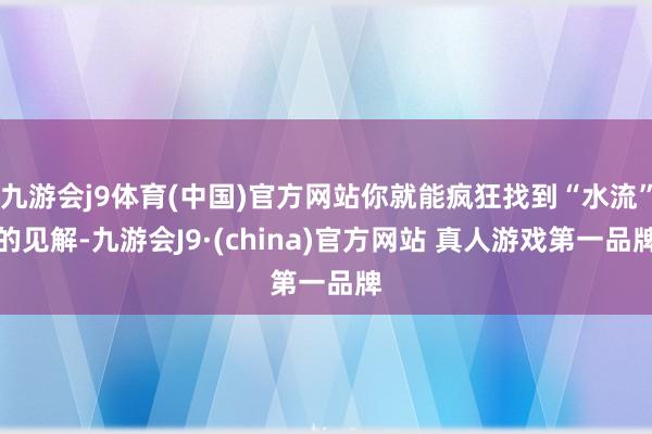 九游会j9体育(中国)官方网站你就能疯狂找到“水流”的见解-九游会J9·(china)官方网站 真人游戏第一品牌