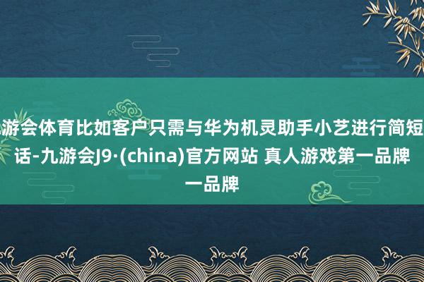 九游会体育比如客户只需与华为机灵助手小艺进行简短对话-九游会J9·(china)官方网站 真人游戏第一品牌