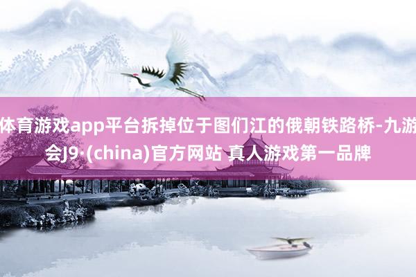 体育游戏app平台拆掉位于图们江的俄朝铁路桥-九游会J9·(china)官方网站 真人游戏第一品牌