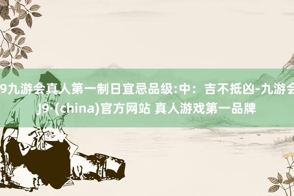 J9九游会真人第一制日宜忌品级:中：吉不抵凶-九游会J9·(china)官方网站 真人游戏第一品牌