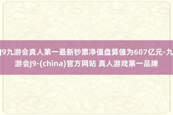 J9九游会真人第一最新钞票净值盘算值为607亿元-九游会J9·(china)官方网站 真人游戏第一品牌