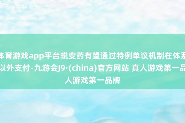 体育游戏app平台蜕变药有望通过特例单议机制在体系中以外支付-九游会J9·(china)官方网站 真人游戏第一品牌