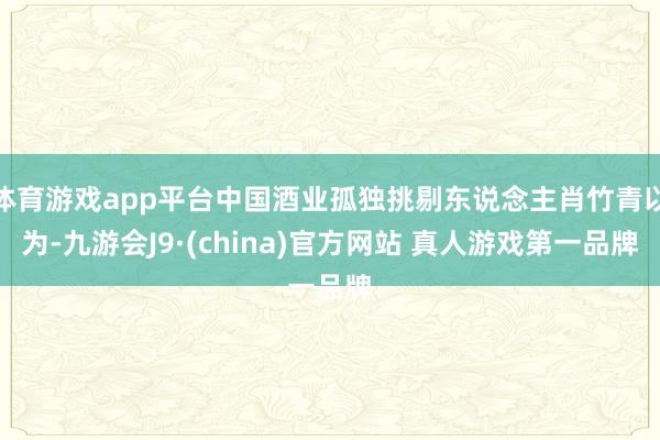 体育游戏app平台中国酒业孤独挑剔东说念主肖竹青以为-九游会J9·(china)官方网站 真人游戏第一品牌