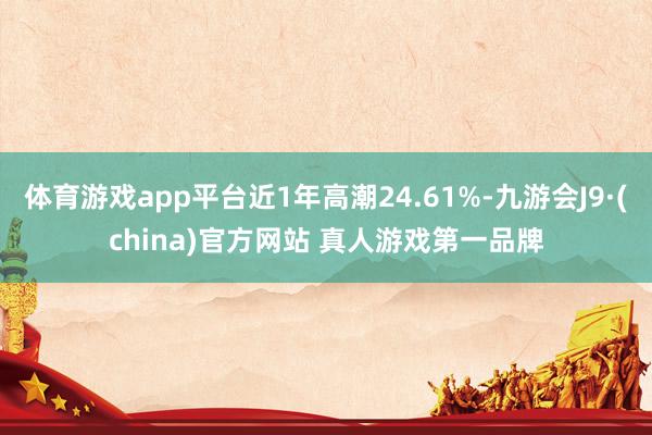 体育游戏app平台近1年高潮24.61%-九游会J9·(china)官方网站 真人游戏第一品牌